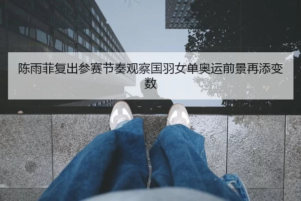 陈雨菲复出参赛节奏观察国羽女单奥运前景再添变数