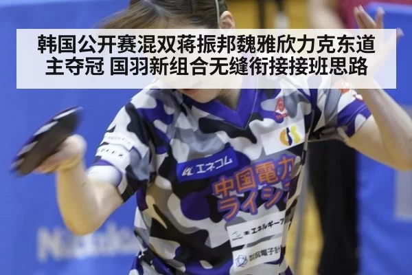 韩国公开赛混双蒋振邦魏雅欣力克东道主夺冠 国羽新组合无缝衔接接班思路 | huangguanyule