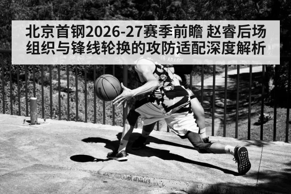 北京首钢2026-27赛季前瞻 赵睿后场组织与锋线轮换的攻防适配深度解析 | huangguanyule